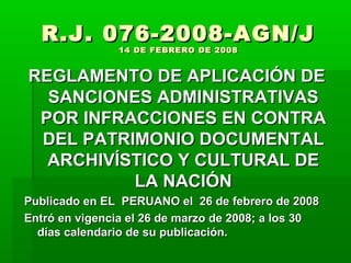 R.J. 076-2008-AGN/J
                14 DE FEBRERO DE 2008


REGLAMENTO DE APLICACIÓN DE
  SANCIONES ADMINISTRATIVAS
 POR INFRACCIONES EN CONTRA
 DEL PATRIMONIO DOCUMENTAL
  ARCHIVÍSTICO Y CULTURAL DE
          LA NACIÓN
Publicado en EL PERUANO el 26 de febrero de 2008
Entró en vigencia el 26 de marzo de 2008; a los 30
  días calendario de su publicación.
 
