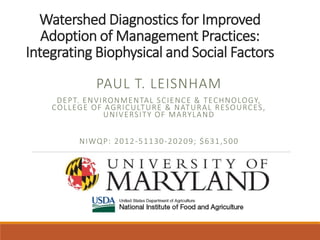 Watershed Diagnostics for Improved
Adoption of Management Practices:
Integrating Biophysical and Social Factors
PAUL T. LEISNHAM
DEPT. ENVIRONMENTAL SCIENCE & TECHNOLOGY,
COLLEGE OF AGRICULTURE & NATURAL RESOURCES,
UNIVERSITY OF MARYLAND
NIWQP: 2012-51130-20209; $631,500
 