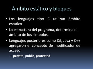 Ámbito estático y bloques
• Los lenguajes tipo C utilizan ámbito
estatico
• La estructura del programa, determina el
ámbito de los símbolos
• Lenguajes posteriores como C#, Java y C++
agregaron el concepto de modificador de
acceso
– private, public, protected
 