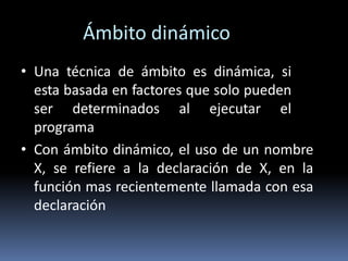 Ámbito dinámico
• Una técnica de ámbito es dinámica, si
esta basada en factores que solo pueden
ser determinados al ejecutar el
programa
• Con ámbito dinámico, el uso de un nombre
X, se refiere a la declaración de X, en la
función mas recientemente llamada con esa
declaración
 