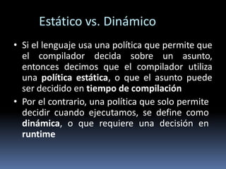 Estático vs. Dinámico
• Si el lenguaje usa una política que permite que
el compilador decida sobre un asunto,
entonces decimos que el compilador utiliza
una política estática, o que el asunto puede
ser decidido en tiempo de compilación
• Por el contrario, una política que solo permite
decidir cuando ejecutamos, se define como
dinámica, o que requiere una decisión en
runtime
 