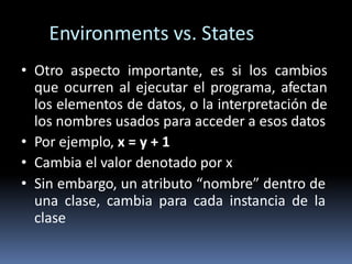 Environments vs. States
• Otro aspecto importante, es si los cambios
que ocurren al ejecutar el programa, afectan
los elementos de datos, o la interpretación de
los nombres usados para acceder a esos datos
• Por ejemplo, x = y + 1
• Cambia el valor denotado por x
• Sin embargo, un atributo “nombre” dentro de
una clase, cambia para cada instancia de la
clase
 