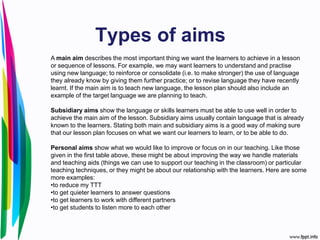 Types of aims
A main aim describes the most important thing we want the learners to achieve in a lesson
or sequence of lessons. For example, we may want learners to understand and practise
using new language; to reinforce or consolidate (i.e. to make stronger) the use of language
they already know by giving them further practice; or to revise language they have recently
learnt. If the main aim is to teach new language, the lesson plan should also include an
example of the target language we are planning to teach.
Subsidiary aims show the language or skills learners must be able to use well in order to
achieve the main aim of the lesson. Subsidiary aims usually contain language that is already
known to the learners. Stating both main and subsidiary aims is a good way of making sure
that our lesson plan focuses on what we want our learners to learn, or to be able to do.
Personal aims show what we would like to improve or focus on in our teaching. Like those
given in the first table above, these might be about improving the way we handle materials
and teaching aids (things we can use to support our teaching in the classroom) or particular
teaching techniques, or they might be about our relationship with the learners. Here are some
more examples:
•to reduce my TTT
•to get quieter learners to answer questions
•to get learners to work with different partners
•to get students to listen more to each other
 