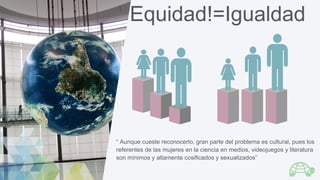 Equidad!=Igualdad
“ Aunque cueste reconocerlo, gran parte del problema es cultural, pues los
referentes de las mujeres en ...