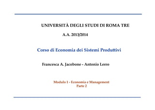 UNIVERSITÀ DEGLI STUDI DI ROMA TRE
A.A. 2013/2014
Corso di Economia dei Sistemi Produttivi
Francesca A. Jacobone - Antonio Lerro
Modulo 1 - Economia e Management
Parte 2
 