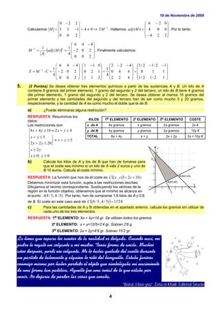 18 de Noviembre de 2009
4
Calculamos 1
04
200
131
220
−
∃⇒≠=−
−
= MM . Hallamos
⎟
⎟
⎟
⎠
⎞
⎜
⎜
⎜
⎝
⎛
−
−
=
224
004
026
)(Madj . Por lo tanto:
( )
⎟
⎟
⎟
⎠
⎞
⎜
⎜
⎜
⎝
⎛
−
−
=
⋅
=−
200
202
446
4
1
)(
11 t
Madj
A
M . Finalmente calculamos:
⎟
⎟
⎟
⎠
⎞
⎜
⎜
⎜
⎝
⎛ −−
=
⎟
⎟
⎟
⎠
⎞
⎜
⎜
⎜
⎝
⎛ −−
=
⎟
⎟
⎟
⎠
⎞
⎜
⎜
⎜
⎝
⎛ −
⋅
⎟
⎟
⎟
⎠
⎞
⎜
⎜
⎜
⎝
⎛
−
−
=⋅= −
12/12/1
110
12/12/1
422
440
422
4
1
211
120
011
200
202
446
4
11
CMX
5. (2 Puntos) Se desea obtener tres elementos químicos a partir de las sustancias A y B. Un kilo de A
contiene 8 gramos del primer elemento, 1 gramo del segundo y 2 del tercero; un kilo de B tiene 4 gramos
del primer elemento, 1 gramo del segundo y 2 del tercero. Se desea obtener al menos 16 gramos del
primer elemento y las cantidades del segundo y del tercero han de ser como mucho 5 y 20 gramos,
respectivamente; y la cantidad de A es como mucho el doble que la de B.
a) ¿Puede eliminarse alguna restricción?
RESPUESTA: Resumimos los
datos:
Las restricciones son:
⎪
⎪
⎪
⎩
⎪
⎪
⎪
⎨
⎧
≥≥
≤
≤+≈
⎭
⎬
⎫
≤+
≤+
≥+≈≥+
0;0
2
5
2022
5
421648
yx
yx
yx
yx
yx
yxyx
b) Calcula los kilos de A y los de B que han de tomarse para
que el coste sea mínimo si un kilo de A vale 2 euros y uno de
B 10 euros. Calcula el coste mínimo.
RESPUESTA: La función que nos da el coste es: ( ) yxyxC 102),( +=
Debemos minimizar esta función, sujeta a las restricciones escritas.
Dibujamos el recinto correspondiente. Sustituyendo los vértices de la
región en la función objetivo, obtenemos que el mínimo se alcanza en
el punto )5/4,5/8(A . Por tanto, han de comprarse 1,6 kilos de A y 0,8
de B. El coste en este caso será de ( ) €2'11)5/4,5/8( =C
c) Para las cantidades de A y B obtenidas en el apartado anterior, calcula los gramos sin utilizar de
cada uno de los tres elementos.
RESPUESTA: 1er
ELEMENTO: 8x + 4y=16 gr. Se utilizan todos los gramos
2º ELEMENTO: x + y=12/5=2’4 gr. Sobran 2’6 g
3er
ELEMENTO: 2x + 2y=4’8 gr. Sobran 15’2 gr.
La línea que separa los sueños de la realidad es delgada. Cuando nací, mi
padre le regaló un colgante a mi madre. Tenía forma de ancla. Muchos
años después, perdí ese colgante. Me lo había quitado del cuello durante
un partido de baloncesto y alguien lo robó del banquillo. Estaba furiosa
conmigo misma por haber perdido el objeto que simbolizaba mi nacimiento
de una forma tan patética. Aquello fue una señal de lo que estaba por
venir. No dejaría de perder las cosas que amaba.
“Beirut, I love you”. Zena el Khalil. Editorial Siruela
KILOS 1
er
ELEMENTO 2º ELEMENTO 3
er
ELEMENTO COSTE
x de A 8x gramos x gramos 2x gramos 2x €
y de B 4y gramos y gramos 2y gramos 10y €
TOTAL 8x + 4y x + y 2x + 2y 2x + 10y €
 