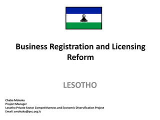 Business Registration and Licensing
Reform
LESOTHO
Chaba Mokuku
Project Manager
Lesotho Private Sector Competitiveness and Economic Diversification Project
Email: cmokuku@psc.org.ls
 