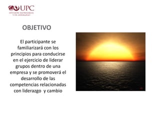 OBJETIVO
El participante se
familiarizará con los
principios para conducirse
en el ejercicio de liderar
grupos dentro de una
empresa y se promoverá el
desarrollo de las
competencias relacionadas
con liderazgo y cambio