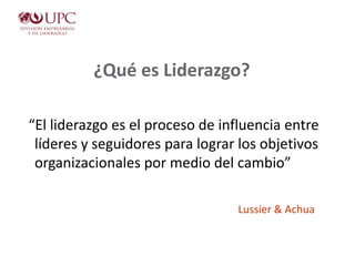 ¿Qué es Liderazgo?
“El liderazgo es el proceso de influencia entre
líderes y seguidores para lograr los objetivos
organizacionales por medio del cambio”
Lussier & Achua