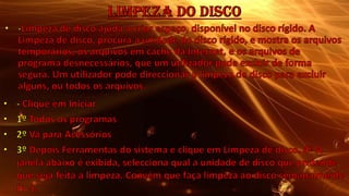 Limpeza do Disco-Limpeza de disco ajuda a criar espaço, disponível no disco rígido. A Limpeza de disco, procura a unidade do disco rígido, e mostra os arquivos temporários, os arquivos em cache da Internet, e os arquivos de programa desnecessários, que um utilizador pode excluir de forma segura. Um utilizador pode direccionar a limpeza de disco para excluir alguns, ou todos os arquivos. - Clique em Iniciar 1º Todos os programas 2º Vá para Acessórios 3º Depois Ferramentas do sistema e clique em Limpeza de disco. 4º A janela abaixo é exibida, selecciona qual a unidade de disco que pretende que seja feita a limpeza. Convém que faça limpeza ao disco semanalmente (+ -).
