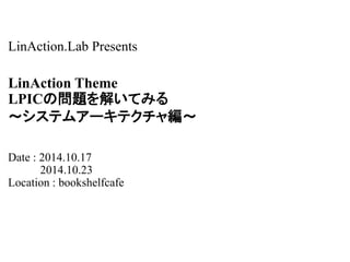 LinAction.Lab Presents 
LinAction Theme 
LPICの問題を解いてみる 
～システムアーキテクチャ編～ 
Date : 2014.10.17 
2014.10.23 
Location : bookshelfcafe 
 