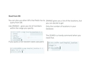 Read from DB
You can also use other APIs that Redis has to
query from DB.
Like ZRANGE – gives you list of members
within the range you specify.
If you query a non-existent table (sad path)
ZRANGE gives you a list of the locations, but
you can decide to get
Only the number of locations in your
database.
The ZCARD is a handy command when you
need that.
 