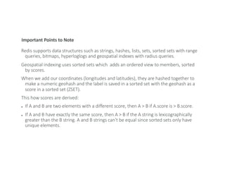 Important Points to Note
Redis supports data structures such as strings, hashes, lists, sets, sorted sets with range
queries, bitmaps, hyperloglogs and geospatial indexes with radius queries.
Geospatial indexing uses sorted sets which adds an ordered view to members, sorted
by scores.
When we add our coordinates (longitudes and latitudes), they are hashed together to
make a numeric geohash and the label is saved in a sorted set with the geohash as a
score in a sorted set (ZSET).
This how scores are derived:
● If A and B are two elements with a different score, then A > B if A.score is > B.score.
● If A and B have exactly the same score, then A > B if the A string is lexicographically
greater than the B string. A and B strings can't be equal since sorted sets only have
unique elements.
 