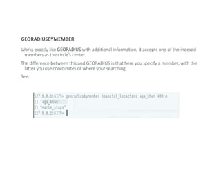 GEORADIUSBYMEMBER
Works exactly like GEORADIUS with additional information, it accepts one of the indexed
members as the circle’s center.
The difference between this and GEORADIUS is that here you specify a member, with the
latter you use coordinates of where your searching.
See:
 