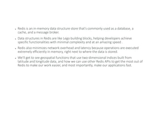 ● Redis is an in-memory data structure store that's commonly used as a database, a
cache, and a message broker.
● Data structures in Redis are like Lego building blocks, helping developers achieve
specific functionalities with minimal complexity and at an amazing speed .
● Redis also minimizes network overhead and latency because operations are executed
extremely efficiently in memory, right next to where the data is stored.
● We’ll get to see geospatial functions that use two-dimensional indices built from
latitude and longitude data, and how we can use other Redis APIs to get the most out of
Redis to make our work easier, and most importantly, make our applications fast.
 