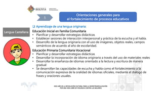 Orientaciones generales para
el fortalecimiento de procesos educativos
5
 Aprendizaje de una lengua originaria:
Educación Inicial en Familia Comunitaria
• Planificar y desarrollar estrategias didácticas
• Establecer sesiones de interacción interpersonal y práctica de la escucha y el habla.
• Desarrollo de la lengua originaria con el uso de imágenes, objetos reales, campos
semánticos de acuerdo al año de escolaridad.
Educación Primaria Comunitaria Vocacional
• Planificar y desarrollar estrategias didácticas
• Desarrollar la incorporación de idioma originario a través del uso de materiales reales
• Desarrollar la enseñanza de idiomas orientado a la lectura y escritura de manera
gradual
• Se desarrollan las capacidades de escucha y habla como el fortalecimiento a la
comunicación expresiva de la oralidad de idiomas oficiales, mediante el diálogo de
frases y oraciones usuales.
Lengua Castellana
 
