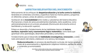 ASPECTOS RELEVANTES DEL DOCUMENTO
Reforzamiento de los enfoques de despatriarcalización y la lucha contra la violencia,
llevándola en contenidos concretos y específicos hasta los mismos planes y programas
en diferentes campos y áreas de saberes y conocimientos.
Facilitación de la transitabilidad entre niveles y subsistemas del Sistema Educativo
Plurinacional, a través de varios procedimientos diseñados, tanto académica, como
administrativamente en el currículo actualizado (Disminución de la brecha entre el
bachillerato y la educación superior).
Énfasis en desarrollo y fortalecimiento de las habilidades básicas de lectura,
escritura, expresión oral y razonamiento lógico matemático, como llaves que
garantizan otros aprendizajes, desarrollos personales y comunitario.
Fortalecimiento para el desarrollo de habilidades investigativas, innovación, y sobre
todo estimulación del interés y dedicación a la ciencia y tecnologías.
Desburocratización, en procesos de planificación curricular, de manera gradual, a
través de la automatización y digitalización (objetivos holísticos, perfiles de salida
y contenidos ya armonizados)
 
