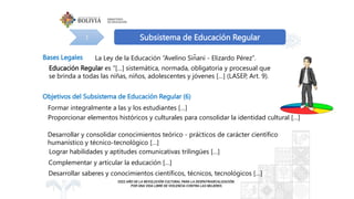 Subsistema de Educación Regular
1
Objetivos del Subsistema de Educación Regular (6)
Bases Legales La Ley de la Educación “Avelino Siñani - Elizardo Pérez”.
Educación Regular es “[…] sistemática, normada, obligatoria y procesual que
se brinda a todas las niñas, niños, adolescentes y jóvenes […] (LASEP, Art. 9).
Formar integralmente a las y los estudiantes […]
Proporcionar elementos históricos y culturales para consolidar la identidad cultural […]
Desarrollar y consolidar conocimientos teórico - prá́
cticos de carácter científico
humanístico y técnico-tecnológico […]
Lograr habilidades y aptitudes comunicativas trilingües […]
Complementar y articular la educación […]
Desarrollar saberes y conocimientos científicos, técnicos, tecnológicos […]
 