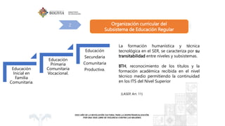 Organización curricular del
Subsistema de Educación Regular
2
(LASEP, Art. 11)
La formación humanística y técnica
tecnológica en el SER, se caracteriza por su
transitabilidad entre niveles y subsistemas.
BTH, reconocimiento de los títulos y la
formación académica recibida en el nivel
técnico medio permitiendo la continuidad
en los ITS del Nivel Superior
Educación
Inicial en
Familia
Comunitaria.
Educación
Primaria
Comunitaria
Vocacional.
Educación
Secundaria
Comunitaria
Productiva.
 