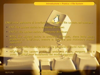 16/11/10
16/11/10 Vincenzo Cervi
Vincenzo Cervi -
- Linux Base
Linux Base 10
10
Introduzione > Pratica > File System
GNU/Linux permette di interfacciarsi con molti file system, ad esempio:
GNU/Linux permette di interfacciarsi con molti file system, ad esempio:
●
FAT, file system nativo in ambiente Windows
FAT, file system nativo in ambiente Windows
●
FAT32, file system nativo in ambiente Windows
FAT32, file system nativo in ambiente Windows
●
NTFS, file system nativo in ambiente Windows, viene letto senza
NTFS, file system nativo in ambiente Windows, viene letto senza
problemi in GNU/Linux, mentre la scrittura può richiedere moduli
problemi in GNU/Linux, mentre la scrittura può richiedere moduli
aggiuntivi
aggiuntivi
●
NFS, protocollo ideato da SUN per la gestione di dischi remoti
NFS, protocollo ideato da SUN per la gestione di dischi remoti
●
HFS/HFS+, file system nativo in ambiente Apple, vengono letti e
HFS/HFS+, file system nativo in ambiente Apple, vengono letti e
scritti in GNU/Linux installando dei moduli aggiuntivi
scritti in GNU/Linux installando dei moduli aggiuntivi
 