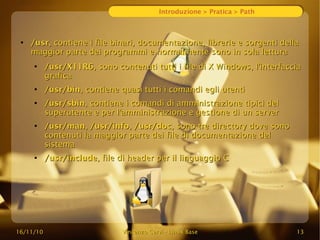 16/11/10
16/11/10 Vincenzo Cervi
Vincenzo Cervi -
- Linux Base
Linux Base 13
13
Introduzione > Pratica > Path
●
/usr
/usr, contiene i file binari, documentazione, librerie e sorgenti della
, contiene i file binari, documentazione, librerie e sorgenti della
maggior parte dei programmi e normalmente sono in sola lettura
maggior parte dei programmi e normalmente sono in sola lettura
●
/usr/X11R6
/usr/X11R6, sono contenuti tutti i file di X Windows, l'interfaccia
, sono contenuti tutti i file di X Windows, l'interfaccia
grafica
grafica
●
/usr/bin
/usr/bin, contiene quasi tutti i comandi egli utenti
, contiene quasi tutti i comandi egli utenti
●
/usr/sbin
/usr/sbin, contiene i comandi di amministrazione tipici del
, contiene i comandi di amministrazione tipici del
superutente e per l'amministrazione e gestione di un server
superutente e per l'amministrazione e gestione di un server
●
/usr/man
/usr/man,
, /usr/info
/usr/info,
, /usr/doc
/usr/doc, sono tre directory dove sono
, sono tre directory dove sono
contenuti la maggior parte dei file di documentazione del
contenuti la maggior parte dei file di documentazione del
sistema
sistema
●
/usr/include
/usr/include, file di header per il linguaggio C
, file di header per il linguaggio C
 