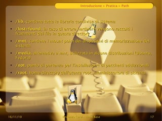 16/11/10
16/11/10 Vincenzo Cervi
Vincenzo Cervi -
- Linux Base
Linux Base 17
17
Introduzione > Pratica > Path
●
/lib
/lib, contiene tutte le librerie condivise di sistema
, contiene tutte le librerie condivise di sistema
●
/lost+found
/lost+found, in caso di errore hardware vengono raccolti i
, in caso di errore hardware vengono raccolti i
frammenti dei file in questa directory
frammenti dei file in questa directory
●
/mnt
/mnt, contiene i mount point dei dispositivi di memorizzazione del
, contiene i mount point dei dispositivi di memorizzazione del
sistema
sistema
●
/media
/media, alternativa a mnt, utilizzata in alcune distribuzioni (Ubuntu,
, alternativa a mnt, utilizzata in alcune distribuzioni (Ubuntu,
Fedora)
Fedora)
●
/opt
/opt, punto di partenza per l'installazione di pacchetti addizzionali
, punto di partenza per l'installazione di pacchetti addizzionali
●
/root
/root, home directory dell'utente root, amministratore di sistema
, home directory dell'utente root, amministratore di sistema
 