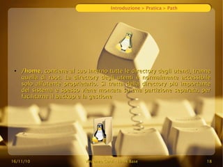16/11/10
16/11/10 Vincenzo Cervi
Vincenzo Cervi -
- Linux Base
Linux Base 18
18
Introduzione > Pratica > Path
●
/home
/home, contiene al suo interno tutte le directory degli utenti, tranne
, contiene al suo interno tutte le directory degli utenti, tranne
quella di root. La directory degli utenti è normalmente accessibile
quella di root. La directory degli utenti è normalmente accessibile
solo all'utente proprietario. Si tratta della directory più importante
solo all'utente proprietario. Si tratta della directory più importante
del sistema e spesso viene montata su una partizione separata, per
del sistema e spesso viene montata su una partizione separata, per
facilitarne il backup e la gestione
facilitarne il backup e la gestione
 