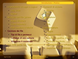 16/11/10
16/11/10 Vincenzo Cervi
Vincenzo Cervi -
- Linux Base
Linux Base 19
19
Introduzione > Pratica
●
La procedura di Login e Logout
La procedura di Login e Logout
●
Lilo, Grub
Lilo, Grub
●
Kernel
Kernel
●
Struttura del File System
Struttura del File System
●
Home directory
Home directory
●
Come muoversi
Come muoversi
●
Path assolute e relative
Path assolute e relative
●
Gestione dei file
Gestione dei file
●
Tipi di file e permessi
Tipi di file e permessi
●
Comandi di uso comune
Comandi di uso comune
●
Visualizza il contenuto
Visualizza il contenuto
●
Uso della guida con “man”
Uso della guida con “man”
●
Comandi di sistema
Comandi di sistema
●
Ricerca
Ricerca
●
Filtri
Filtri
●
Installazione
Installazione
●
Iso
Iso
●
Usb
Usb
●
Configurazione
Configurazione
●
Lingua
Lingua
●
Aggiornamenti
Aggiornamenti
●
Interfaccia grafica, 2D e 3D
Interfaccia grafica, 2D e 3D
●
Gestione dei dischi
Gestione dei dischi
●
Amministrazione software
Amministrazione software
●
Impostazione preferenze
Impostazione preferenze
 