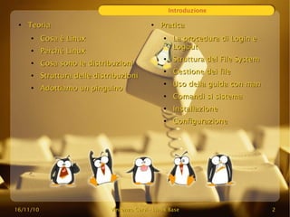 16/11/10
16/11/10 Vincenzo Cervi
Vincenzo Cervi -
- Linux Base
Linux Base 2
2
Introduzione
●
Teoria
Teoria
●
Cosa è Linux
Cosa è Linux
●
Perché
Perché Linux
Linux
●
Cosa sono le distribuzioni
Cosa sono le distribuzioni
●
Struttura delle distribuzioni
Struttura delle distribuzioni
●
Adottiamo un pinguino
Adottiamo un pinguino
●
Pratica
Pratica
●
La procedura di Login e
La procedura di Login e
Logout
Logout
●
Struttura del File System
Struttura del File System
●
Gestione dei file
Gestione dei file
●
Uso della guida con man
Uso della guida con man
●
Comandi si sistema
Comandi si sistema
●
Installazione
Installazione
●
Configurazione
Configurazione
 
