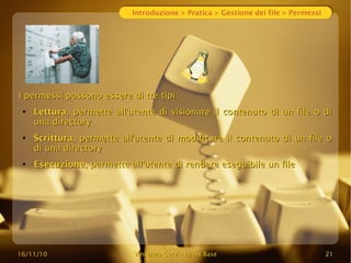 16/11/10
16/11/10 Vincenzo Cervi
Vincenzo Cervi -
- Linux Base
Linux Base 21
21
Introduzione > Pratica > Gestione dei file > Permessi
I permessi possono essere di tre tipi:
I permessi possono essere di tre tipi:
●
Lettura
Lettura, permette all'utente di visionare il contenuto di un file o di
, permette all'utente di visionare il contenuto di un file o di
una directory
una directory
●
Scrittura
Scrittura, permette all'utente di modificare il contenuto di un file o
, permette all'utente di modificare il contenuto di un file o
di una directory
di una directory
●
Esecuzione
Esecuzione, permette all'utente di rendere eseguibile un file
, permette all'utente di rendere eseguibile un file
 