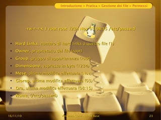 16/11/10
16/11/10 Vincenzo Cervi
Vincenzo Cervi -
- Linux Base
Linux Base 23
23
Introduzione > Pratica > Gestione dei file > Permessi
-rw-r--r-x 1 root root 1234 Nov 03 08:15 /etc/passwd
-rw-r--r-x 1 root root 1234 Nov 03 08:15 /etc/passwd
●
Hard Links
Hard Links, numero di hard links a questo file (1)
, numero di hard links a questo file (1)
●
Owner
Owner, proprietario del file (root)
, proprietario del file (root)
●
Group
Group, gruppo di appartenenza (root)
, gruppo di appartenenza (root)
●
Dimensione
Dimensione, espressa in byte (1234)
, espressa in byte (1234)
●
Mese
Mese, ultima modifica effettuata (Nov)
, ultima modifica effettuata (Nov)
●
Giorno
Giorno, ultima modifica effettuata (03)
, ultima modifica effettuata (03)
●
Ora
Ora, ultima modifica effettuata (08:15)
, ultima modifica effettuata (08:15)
●
Nome
Nome, (/etc/passwd)
, (/etc/passwd)
 