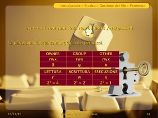 16/11/10
16/11/10 Vincenzo Cervi
Vincenzo Cervi -
- Linux Base
Linux Base 24
24
Introduzione > Pratica > Gestione dei file > Permessi
-rw-r--r-x 1 root root 1234 Nov 03 08:15 /etc/passwd
-rw-r--r-x 1 root root 1234 Nov 03 08:15 /etc/passwd
La parte più importante è la griglia dei permessi.
La parte più importante è la griglia dei permessi.
LETTURA
LETTURA SCRITTURA
SCRITTURA ESECUZIONE
ESECUZIONE
r
r w
w x
x
2
22
2
= 4
= 4 2
21
1
= 2
= 2 2
20
0
= 1
= 1
OWNER
OWNER GROUP
GROUP OTHER
OTHER
rwx
rwx rwx
rwx rwx
rwx
0
0 g
g x
x
 
