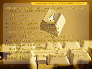 16/11/10
16/11/10 Vincenzo Cervi
Vincenzo Cervi -
- Linux Base
Linux Base 25
25
Introduzione > Pratica > Gestione dei file > Permessi
Esiste anche un attributo, posto davanti alla griglia dei permessi, che ha
Esiste anche un attributo, posto davanti alla griglia dei permessi, che ha
la funzione di specificare il tipo di file.
la funzione di specificare il tipo di file.
●
-
-, indica un file
, indica un file
●
d
d, indica una directory
, indica una directory
●
l
l, indica un collegamento simbolico ( link )
, indica un collegamento simbolico ( link )
●
b
b, indica un dispositivo a blocchi ( dev/hda )
, indica un dispositivo a blocchi ( dev/hda )
●
c
c, indica un dispositivo a caratteri ( dev/tty )
, indica un dispositivo a caratteri ( dev/tty )
●
p
p, indica un FIFO, sistema di comunicazione tra processi
, indica un FIFO, sistema di comunicazione tra processi
●
s
s, indica un SOCKET, sistema di comunicazione tra processi remoti
, indica un SOCKET, sistema di comunicazione tra processi remoti
I link possono essere di due tipi
I link possono essere di due tipi
●
Hard link
Hard link, fanno riferimento all'inode del file, che è univoco e con
, fanno riferimento all'inode del file, che è univoco e con
gli stessi permessi
gli stessi permessi
●
Link simbilici
Link simbilici, più flessibili e fanno riferimento al nome del file, con
, più flessibili e fanno riferimento al nome del file, con
permessi differenti
permessi differenti
 