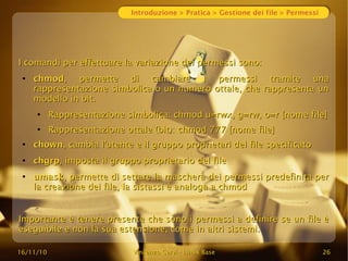 16/11/10
16/11/10 Vincenzo Cervi
Vincenzo Cervi -
- Linux Base
Linux Base 26
26
Introduzione > Pratica > Gestione dei file > Permessi
I comandi per effettuare la variazione dei permessi sono:
I comandi per effettuare la variazione dei permessi sono:
●
chmod
chmod, permette di cambiare i permessi tramite una
, permette di cambiare i permessi tramite una
rappresentazione simbolica o un numero ottale, che rappresenta un
rappresentazione simbolica o un numero ottale, che rappresenta un
modello in bit.
modello in bit.
●
Rappresentazione simbolica: chmod u=rwx, g=rw, o=r [nome file]
Rappresentazione simbolica: chmod u=rwx, g=rw, o=r [nome file]
●
Rappresentazione ottale (bit): chmod 777 [nome file]
Rappresentazione ottale (bit): chmod 777 [nome file]
●
chown
chown, cambia l'utente e il gruppo proprietari del file specificato
, cambia l'utente e il gruppo proprietari del file specificato
●
chgrp
chgrp, imposta il gruppo proprietario del file
, imposta il gruppo proprietario del file
●
umask
umask, permette di settare la maschera dei permessi predefinita per
, permette di settare la maschera dei permessi predefinita per
la creazione dei file, la sistassi è analoga a chmod
la creazione dei file, la sistassi è analoga a chmod
Importante è tenere presente che sono i permessi a definire se un file è
Importante è tenere presente che sono i permessi a definire se un file è
eseguibile e non la sua estensione, come in altri sistemi.
eseguibile e non la sua estensione, come in altri sistemi.
 