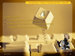 16/11/10
16/11/10 Vincenzo Cervi
Vincenzo Cervi -
- Linux Base
Linux Base 28
28
Introduzione > Pratica > Gestione dei file > Comandi
Caratteri speciali:
Caratteri speciali:
●
*
*, Corrisponde ad una serie di caratteri
, Corrisponde ad una serie di caratteri
●
?
?, Simile ad * ma sostituisce un generico carattere
, Simile ad * ma sostituisce un generico carattere
●
~
~, Rappresenta la home directory dell'utente
, Rappresenta la home directory dell'utente
 