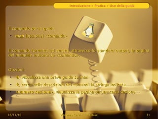 16/11/10
16/11/10 Vincenzo Cervi
Vincenzo Cervi -
- Linux Base
Linux Base 31
31
Introduzione > Pratica > Uso della guida
Il comando per la guida:
Il comando per la guida:
●
man
man [opzione] <comando>
[opzione] <comando>
Il comando formatta ed emette attraverso lo standard output, la pagina
Il comando formatta ed emette attraverso lo standard output, la pagina
del manuale indicata da <comando>.
del manuale indicata da <comando>.
Opzioni:
Opzioni:
●
-h
-h, visualizza una breve guida su man
, visualizza una breve guida su man
●
-k
-k, cerca nelle descrizioni dei comandi la stringa indicata
, cerca nelle descrizioni dei comandi la stringa indicata
●
<numero sezione>
<numero sezione>, viaualizza la pagina da una certa sezione
, viaualizza la pagina da una certa sezione
 