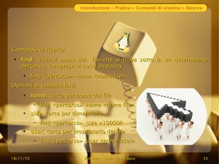18/11/10
18/11/10 Vincenzo Cervi
Vincenzo Cervi -
- Linux Base
Linux Base 33
33
Introduzione > Pratica > Comandi di sistema > Ricerca
Comando di ricerca:
Comando di ricerca:
●
find
find, trova il nome del file che si trova sotto in un determinato
, trova il nome del file che si trova sotto in un determinato
percorso, comprese le sotto directory
percorso, comprese le sotto directory
●
find <percorso> -name <nome file>
find <percorso> -name <nome file>
Opzioni al comado find:
Opzioni al comado find:
●
name
name, cerca per nome del file
, cerca per nome del file
– find <percorso> -name <nome file>
find <percorso> -name <nome file>
●
size
size, cerca per dimensione
, cerca per dimensione
– find <percorso> -size +10000k
find <percorso> -size +10000k
●
user
user, cerca per proprietario del file
, cerca per proprietario del file
– find <percorso> -user <nome user>
find <percorso> -user <nome user>
 