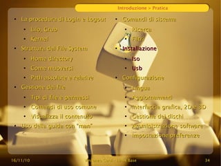 16/11/10
16/11/10 Vincenzo Cervi
Vincenzo Cervi -
- Linux Base
Linux Base 34
34
Introduzione > Pratica
●
La procedura di Login e Logout
La procedura di Login e Logout
●
Lilo, Grub
Lilo, Grub
●
Kernel
Kernel
●
Struttura del File System
Struttura del File System
●
Home directory
Home directory
●
Come muoversi
Come muoversi
●
Path assolute e relative
Path assolute e relative
●
Gestione dei file
Gestione dei file
●
Tipi di file e permessi
Tipi di file e permessi
●
Comandi di uso comune
Comandi di uso comune
●
Visualizza il contenuto
Visualizza il contenuto
●
Uso della guida con “man”
Uso della guida con “man”
●
Comandi di sistema
Comandi di sistema
●
Ricerca
Ricerca
●
Filtri
Filtri
●
Installazione
Installazione
●
Iso
Iso
●
Usb
Usb
●
Configurazione
Configurazione
●
Lingua
Lingua
●
Aggiornamenti
Aggiornamenti
●
Interfaccia grafica, 2D e 3D
Interfaccia grafica, 2D e 3D
●
Gestione dei dischi
Gestione dei dischi
●
Amministrazione software
Amministrazione software
●
Impostazione preferenze
Impostazione preferenze
 