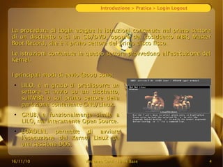 16/11/10
16/11/10 Vincenzo Cervi
Vincenzo Cervi -
- Linux Base
Linux Base 4
4
Introduzione > Pratica > Login Logout
La procedura di Login esegue le istruzioni contenute nel primo settore
La procedura di Login esegue le istruzioni contenute nel primo settore
di un dischetto o di un CD/DVD, oppure del
di un dischetto o di un CD/DVD, oppure del cosiddetto
cosiddetto MBR, Master
MBR, Master
Boot Record, che è il primo settore del primo disco fisso.
Boot Record, che è il primo settore del primo disco fisso.
Le
Le istruzioni
istruzioni contenute in questo settore provvedono all'esecuzione del
contenute in questo settore provvedono all'esecuzione del
Kernel.
Kernel.
I principali modi di avvio (Boot) sono:
I principali modi di avvio (Boot) sono:
●
LILO, è in grado di predisporre un
LILO, è in grado di predisporre un
settore di avvio su un dischetto,
settore di avvio su un dischetto,
sull'MBR o sul primo settore della
sull'MBR o sul primo settore della
partizione contenente GNU/Linux.
partizione contenente GNU/Linux.
●
GRUB, è funzionalmente simile a
GRUB, è funzionalmente simile a
LILO, ma interamente Open Source.
LILO, ma interamente Open Source.
●
LOADLIN, permette di avviare
LOADLIN, permette di avviare
l'esecuzione del Kernel Linux da
l'esecuzione del Kernel Linux da
una sessione DOS.
una sessione DOS.
 