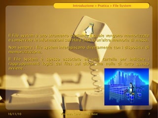 16/11/10
16/11/10 Vincenzo Cervi
Vincenzo Cervi -
- Linux Base
Linux Base 7
7
Introduzione > Pratica > File System
Il File system è uno strumento mediante il quale vengono memorizzate
Il File system è uno strumento mediante il quale vengono memorizzate
e conservate le informazioni sull'Hard Disk o un'altra memoria di massa.
e conservate le informazioni sull'Hard Disk o un'altra memoria di massa.
Non sempre i file system interagiscono direttamente con i dispositivi di
Non sempre i file system interagiscono direttamente con i dispositivi di
memorizzazione.
memorizzazione.
Il File System è spesso associato ad una cartella per indicare i
Il File System è spesso associato ad una cartella per indicare i
raggruppamenti logici dei files sul disco, ma nulla di tutto questo
raggruppamenti logici dei files sul disco, ma nulla di tutto questo
avviene.
avviene.
 
