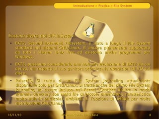 16/11/10
16/11/10 Vincenzo Cervi
Vincenzo Cervi -
- Linux Base
Linux Base 8
8
Introduzione > Pratica > File System
Esistono diversi tipi di File System:
Esistono diversi tipi di File System:
●
EXT2, Second Extended Filesystem, è stato a lungo il File System
EXT2, Second Extended Filesystem, è stato a lungo il File System
standard nei sistemi GNU/Linux. E' ancora pienamente supportato
standard nei sistemi GNU/Linux. E' ancora pienamente supportato
da tutti i sistemi Unix free ed esistono anche programmi per
da tutti i sistemi Unix free ed esistono anche programmi per
Windows.
Windows.
●
EXT3, possiamo considerarlo una normale evoluzione di EXT2 da cui
EXT3, possiamo considerarlo una normale evoluzione di EXT2 da cui
deriva, ma rispetto al suo genitore ottimizza le operazioni di I/O sul
deriva, ma rispetto al suo genitore ottimizza le operazioni di I/O sul
disco.
disco.
●
RaiserFS, Si tratta di un File System Journaling attualmente
RaiserFS, Si tratta di un File System Journaling attualmente
disponibile solo per GNU/Linux. Si tratta anche del primo File System
disponibile solo per GNU/Linux. Si tratta anche del primo File System
Journaling ad essere incluso nel Kernel. Gestisce inoltre in modo
Journaling ad essere incluso nel Kernel. Gestisce inoltre in modo
ottimale directory con molti file di piccole dimensioni, caratteristica
ottimale directory con molti file di piccole dimensioni, caratteristica
molto utile in particolari ambianti. E' l'opzione di default per molte
molto utile in particolari ambianti. E' l'opzione di default per molte
distribuzioni GNU/Linux.
distribuzioni GNU/Linux.
 