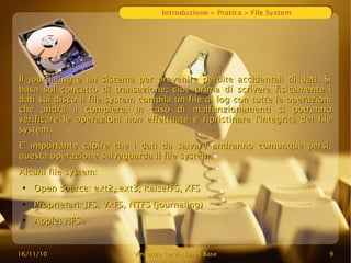 16/11/10
16/11/10 Vincenzo Cervi
Vincenzo Cervi -
- Linux Base
Linux Base 9
9
Introduzione > Pratica > File System
Il journaling è un sistema per prevenire perdite accidentali di dati. Si
Il journaling è un sistema per prevenire perdite accidentali di dati. Si
basa sul concetto di transazione, cioè prima di scrivere fisicamente i
basa sul concetto di transazione, cioè prima di scrivere fisicamente i
dati sul disco il file system compila un file di log con tutte le operazioni
dati sul disco il file system compila un file di log con tutte le operazioni
che andrà a compiere. In caso di malfunzionamenti si potranno
che andrà a compiere. In caso di malfunzionamenti si potranno
verificare le operazioni non effettuate e ripristinare l'integrità del file
verificare le operazioni non effettuate e ripristinare l'integrità del file
system.
system.
E' importante capire che i dati da salvare andranno comunque persi,
E' importante capire che i dati da salvare andranno comunque persi,
questa operazione salvaguarda il file system.
questa operazione salvaguarda il file system.
Alcuni file system:
Alcuni file system:
●
Open source: ext2, ext3, RaiserFS, XFS
Open source: ext2, ext3, RaiserFS, XFS
●
Proprietari: JFS, VxFS, NTFS (journaling)
Proprietari: JFS, VxFS, NTFS (journaling)
●
Apple: HFS+
Apple: HFS+
 