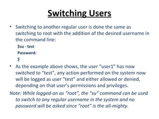 Switching Users
• Switching to another regular user is done the same as
switching to root with the addition of the desired username in
the command line:
$su - test
Password:
$
• As the example above shows, the user “user1” has now
switched to “test”, any action performed on the system now
will be logged as user “test” and either allowed or denied,
depending on that user’s permissions and privileges.
Note: While logged-on as “root”, the “su” command can be used
to switch to any regular username in the system and no
password will be asked since “root” is the all-mighty.
 