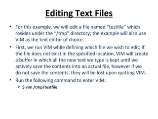 Editing Text Files
• For this example, we will edit a file named “testfile” which
resides under the “/tmp” directory; the example will also use
VIM as the text editor of choice.
• First, we run VIM while defining which file we wish to edit; if
the file does not exist in the specified location, VIM will create
a buffer in which all the new text we type is kept until we
actively save the contents into an actual file, however if we
do not save the contents, they will be lost upon quitting VIM.
• Run the following command to enter VIM:
 $ vim /tmp/testfile
 