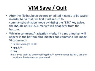 VIM Save / Quit
• After the file has been created or edited it needs to be saved;
in order to do that, we first must return to
command/navigation mode by hitting the “ESC” key twice,
the INSERT or REPLACE marker will disappear from the
bottom.
• While in command/navigation mode, hit : and a marker will
appear in the bottom, this initiates and command line mode
VI commands:
 w save changes to file
 q quit VI
 wq
In case you want to do something that VI recommends against, use the
optional ! to force your command
 