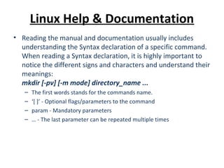 Linux Help & Documentation
• Reading the manual and documentation usually includes
understanding the Syntax declaration of a specific command.
When reading a Syntax declaration, it is highly important to
notice the different signs and characters and understand their
meanings:
mkdir [-pv] [-m mode] directory_name ...
– The first words stands for the commands name.
– ‘[ ]’ - Optional flags/parameters to the command
– param - Mandatory parameters
– … - The last parameter can be repeated multiple times
 