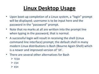 Linux Desktop Usage
• Upon boot-up completion of a Linux system, a “login” prompt
will be displayed; username is to be input here and the
password in the “password” prompt.
• Note that no marks at all are written into the prompt line
when typing in the password, that is normal.
• A successful login will result in receiving the shell (Linux
command line interface) prompt; the default shell in many
modern Linux distributions is Bash (Bourne Again Shell) which
is a newer and improved version of ‘sh’.
• There are several other alternatives for Bash
 TCSH
 CSH
 KSH
 