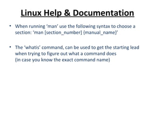 Linux Help & Documentation
• When running ‘man’ use the following syntax to choose a
section: ‘man [section_number] {manual_name}’
• The ‘whatis’ command, can be used to get the starting lead
when trying to figure out what a command does
(in case you know the exact command name)
 