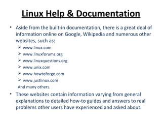 Linux Help & Documentation
• Aside from the built-in documentation, there is a great deal of
information online on Google, Wikipedia and numerous other
websites, such as:
 www.linux.com
 www.linuxforums.org
 www.linuxquestions.org
 www.unix.com
 www.howtoforge.com
 www.justlinux.com
And many others.
• These websites contain information varying from general
explanations to detailed how-to guides and answers to real
problems other users have experienced and asked about.
 