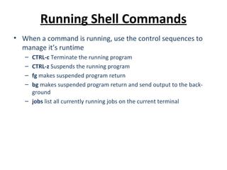 Running Shell Commands
• When a command is running, use the control sequences to
manage it’s runtime
– CTRL-c Terminate the running program
– CTRL-z Suspends the running program
– fg makes suspended program return
– bg makes suspended program return and send output to the back-
ground
– jobs list all currently running jobs on the current terminal
 